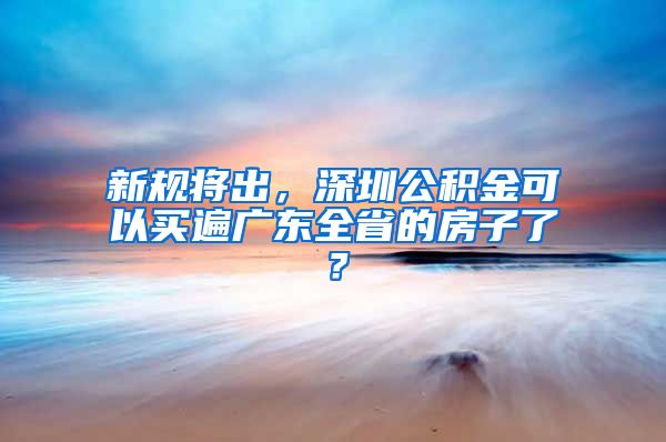 新规将出，深圳公积金可以买遍广东全省的房子了？