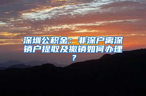 深圳公积金：非深户离深销户提取及撤销如何办理？