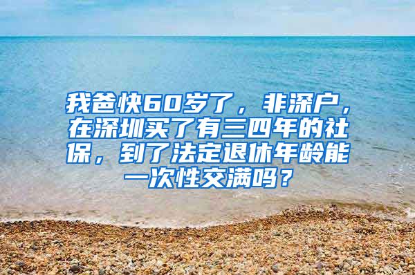 我爸快60岁了，非深户，在深圳买了有三四年的社保，到了法定退休年龄能一次性交满吗？