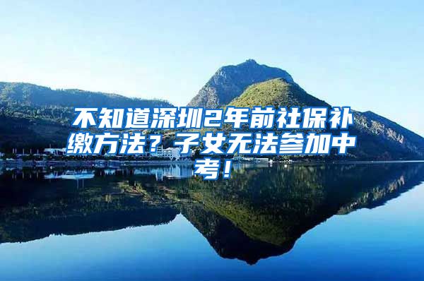 不知道深圳2年前社保补缴方法？子女无法参加中考！