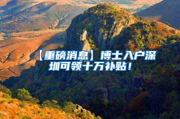 【重磅消息】博士入户深圳可领十万补贴！