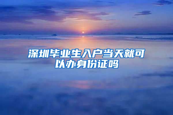 深圳毕业生入户当天就可以办身份证吗