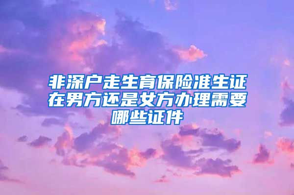 非深户走生育保险准生证在男方还是女方办理需要哪些证件