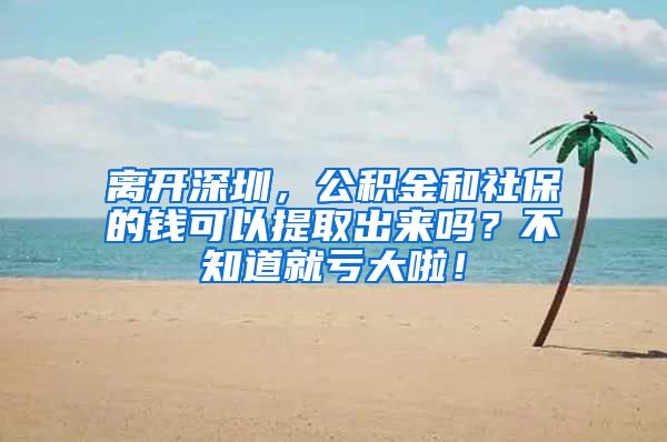 离开深圳，公积金和社保的钱可以提取出来吗？不知道就亏大啦！