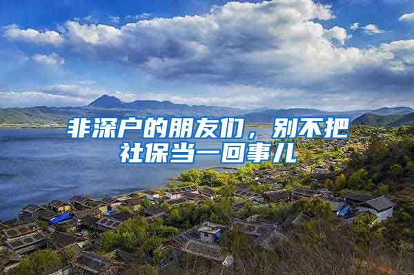 非深户的朋友们，别不把社保当一回事儿
