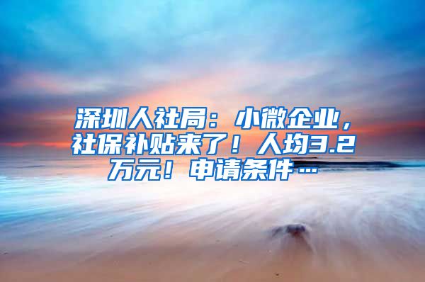 深圳人社局：小微企业，社保补贴来了！人均3.2万元！申请条件…