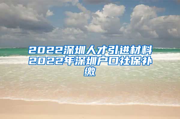 2022深圳人才引进材料2022年深圳户口社保补缴
