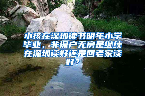 小孩在深圳读书明年小学毕业，非深户无房是继续在深圳读好还是回老家读好？