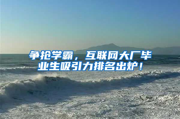 争抢学霸，互联网大厂毕业生吸引力排名出炉！