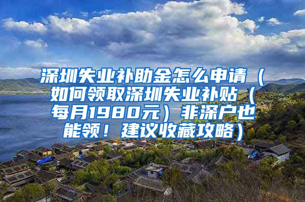 深圳失业补助金怎么申请（如何领取深圳失业补贴（每月1980元）非深户也能领！建议收藏攻略）