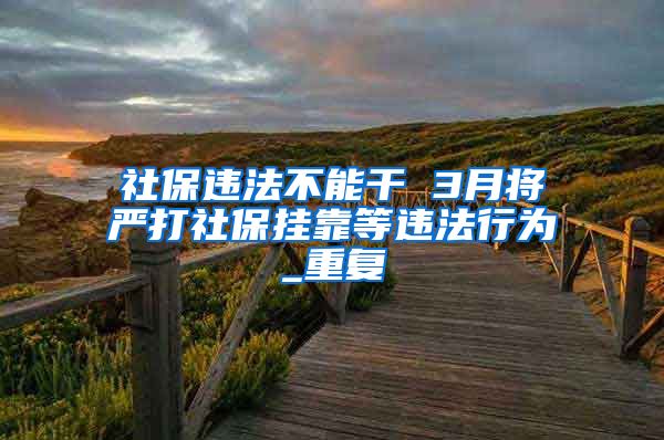 社保违法不能干 3月将严打社保挂靠等违法行为_重复
