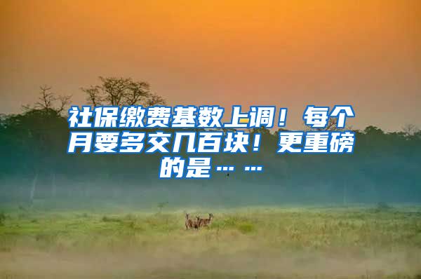社保缴费基数上调！每个月要多交几百块！更重磅的是……