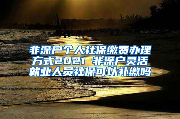 非深户个人社保缴费办理方式2021 非深户灵活就业人员社保可以补缴吗