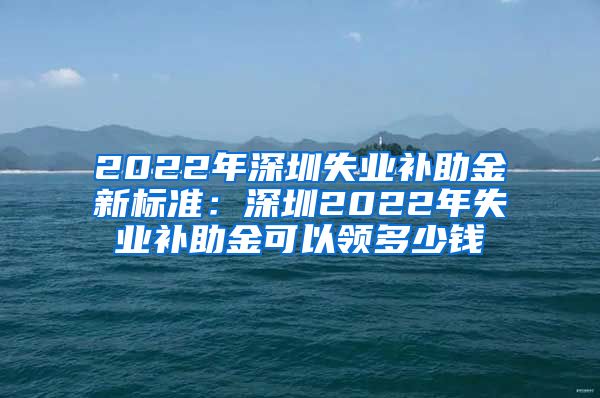 2022年深圳失业补助金新标准：深圳2022年失业补助金可以领多少钱