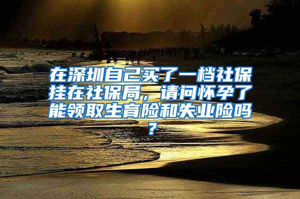 在深圳自己买了一档社保挂在社保局，请问怀孕了能领取生育险和失业险吗？