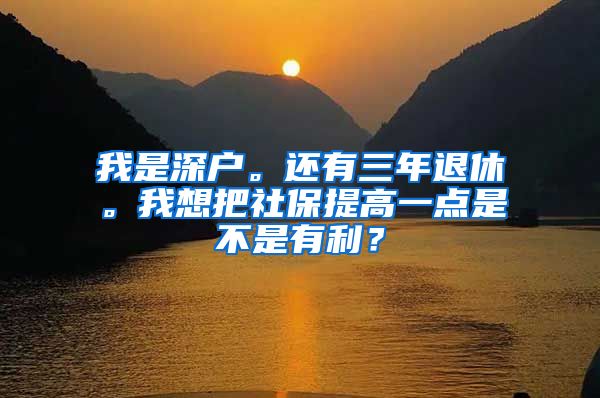 我是深户。还有三年退休。我想把社保提高一点是不是有利？