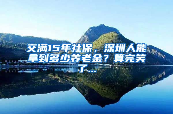 交满15年社保，深圳人能拿到多少养老金？算完笑了...