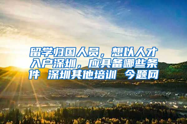 留学归国人员，想以人才入户深圳，应具备哪些条件 深圳其他培训 今题网