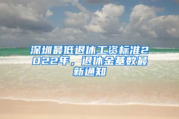 深圳最低退休工资标准2022年，退休金基数最新通知