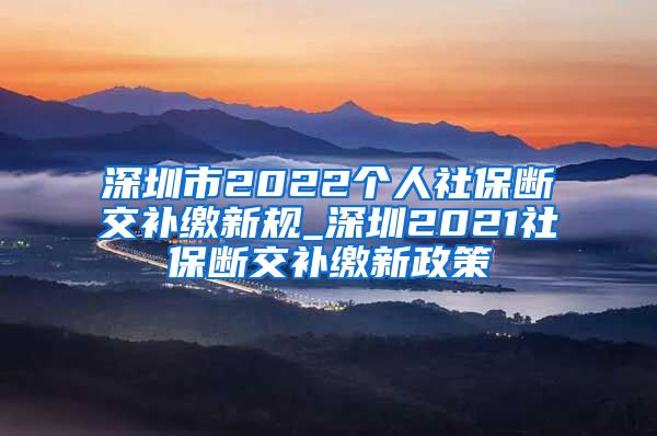 深圳市2022个人社保断交补缴新规_深圳2021社保断交补缴新政策