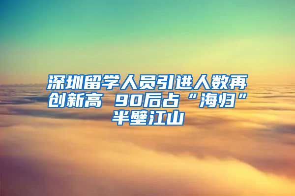 深圳留学人员引进人数再创新高 90后占“海归”半壁江山