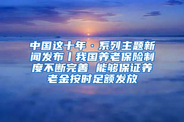 中国这十年·系列主题新闻发布丨我国养老保险制度不断完善 能够保证养老金按时足额发放
