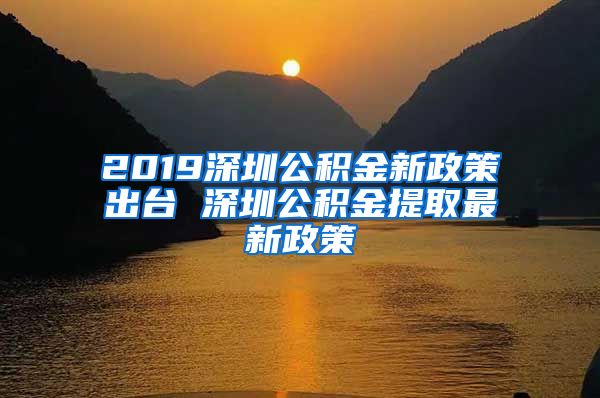 2019深圳公积金新政策出台 深圳公积金提取最新政策