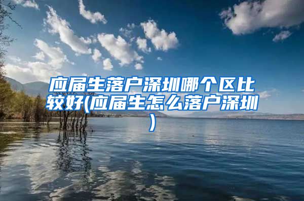 应届生落户深圳哪个区比较好(应届生怎么落户深圳)