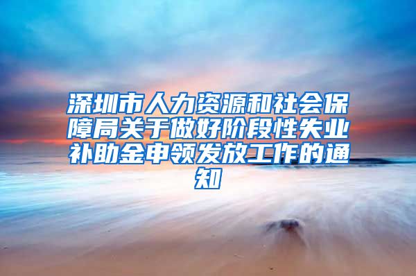 深圳市人力资源和社会保障局关于做好阶段性失业补助金申领发放工作的通知