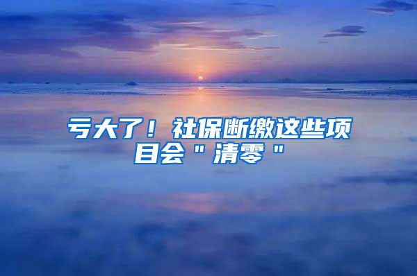 亏大了！社保断缴这些项目会＂清零＂