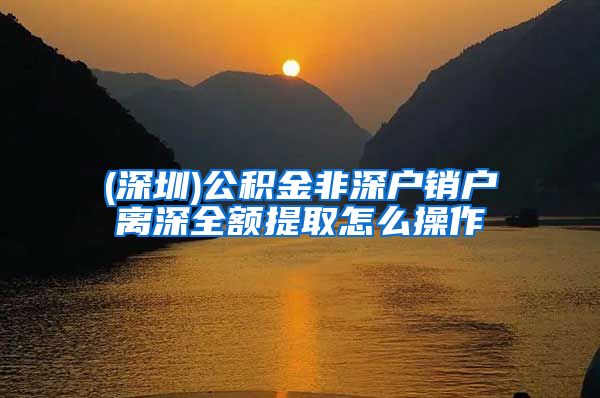 (深圳)公积金非深户销户离深全额提取怎么操作