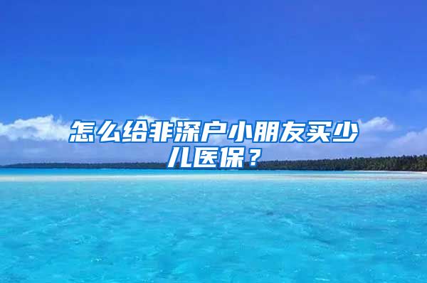 怎么给非深户小朋友买少儿医保？
