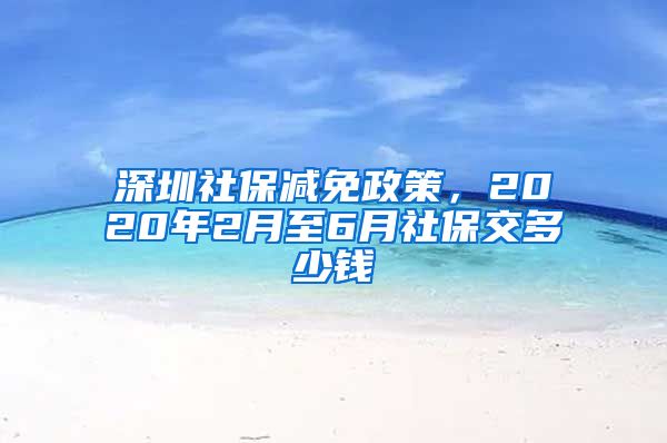 深圳社保减免政策，2020年2月至6月社保交多少钱