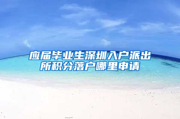 应届毕业生深圳入户派出所积分落户哪里申请