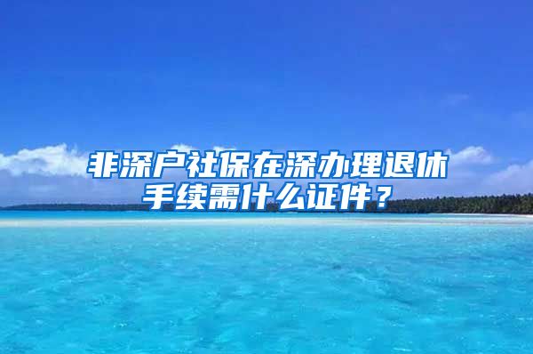 非深户社保在深办理退休手续需什么证件？