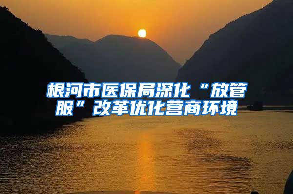 根河市医保局深化“放管服”改革优化营商环境