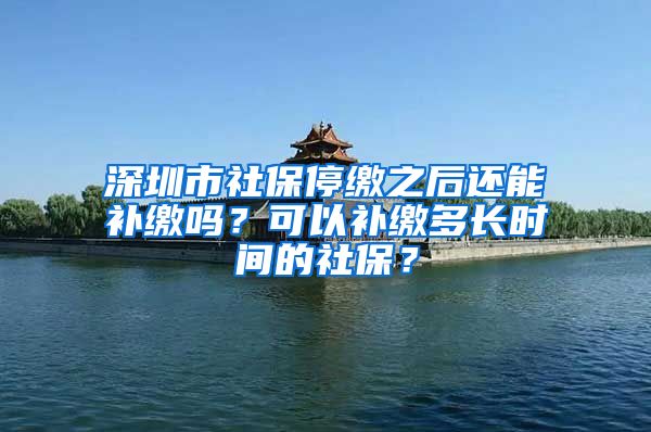 深圳市社保停缴之后还能补缴吗？可以补缴多长时间的社保？