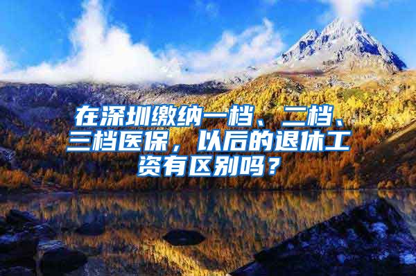 在深圳缴纳一档、二档、三档医保，以后的退休工资有区别吗？