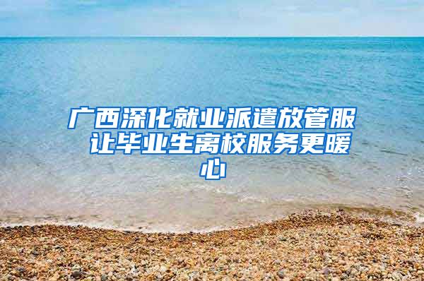 广西深化就业派遣放管服 让毕业生离校服务更暖心