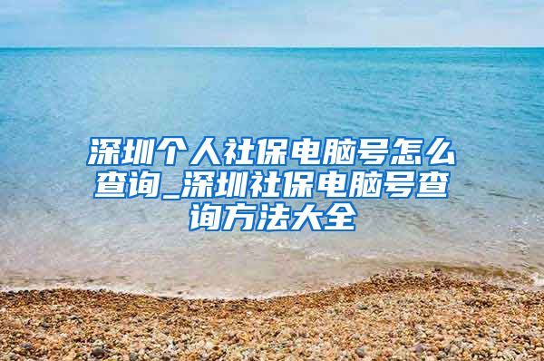 深圳个人社保电脑号怎么查询_深圳社保电脑号查询方法大全