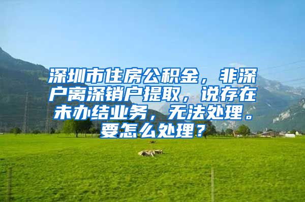 深圳市住房公积金，非深户离深销户提取，说存在未办结业务，无法处理。要怎么处理？