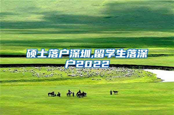 硕士落户深圳,留学生落深户2022