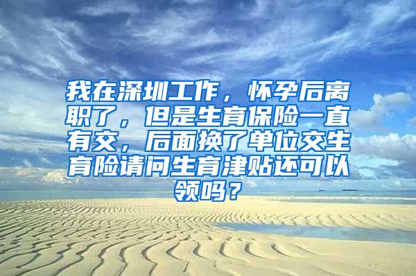 我在深圳工作，怀孕后离职了，但是生育保险一直有交，后面换了单位交生育险请问生育津贴还可以领吗？