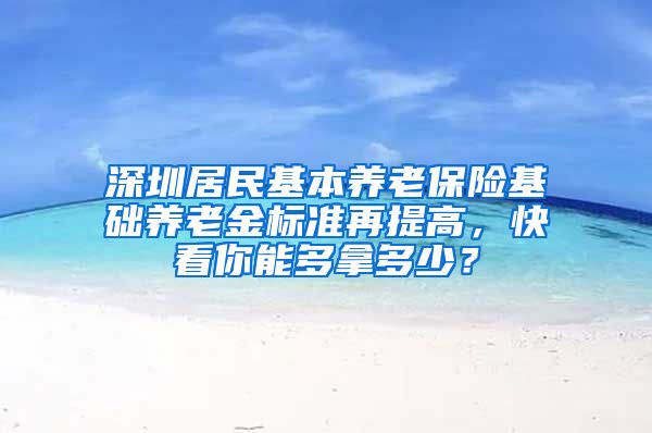 深圳居民基本养老保险基础养老金标准再提高，快看你能多拿多少？