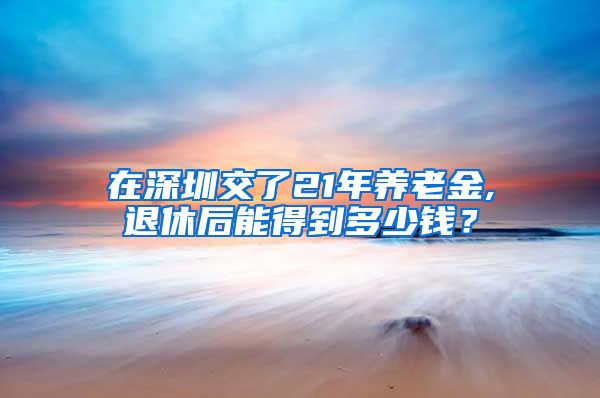 在深圳交了21年养老金,退休后能得到多少钱？
