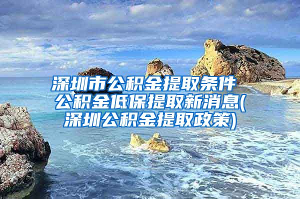 深圳市公积金提取条件 公积金低保提取新消息(深圳公积金提取政策)