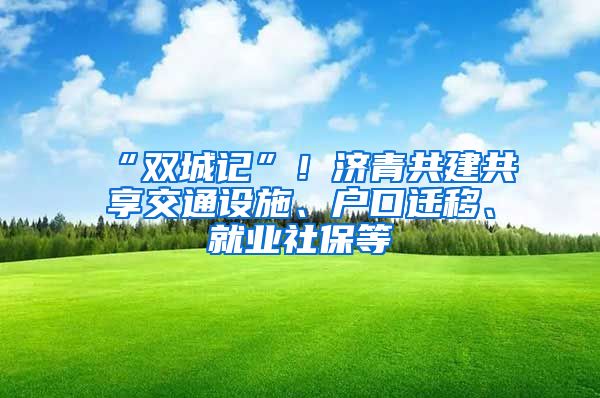 “双城记”！济青共建共享交通设施、户口迁移、就业社保等