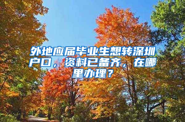 外地应届毕业生想转深圳户口，资料已备齐，在哪里办理？