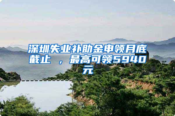 深圳失业补助金申领月底截止 ，最高可领5940元