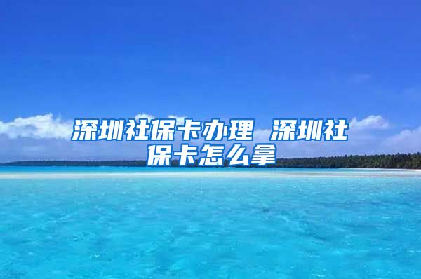 深圳社保卡办理 深圳社保卡怎么拿